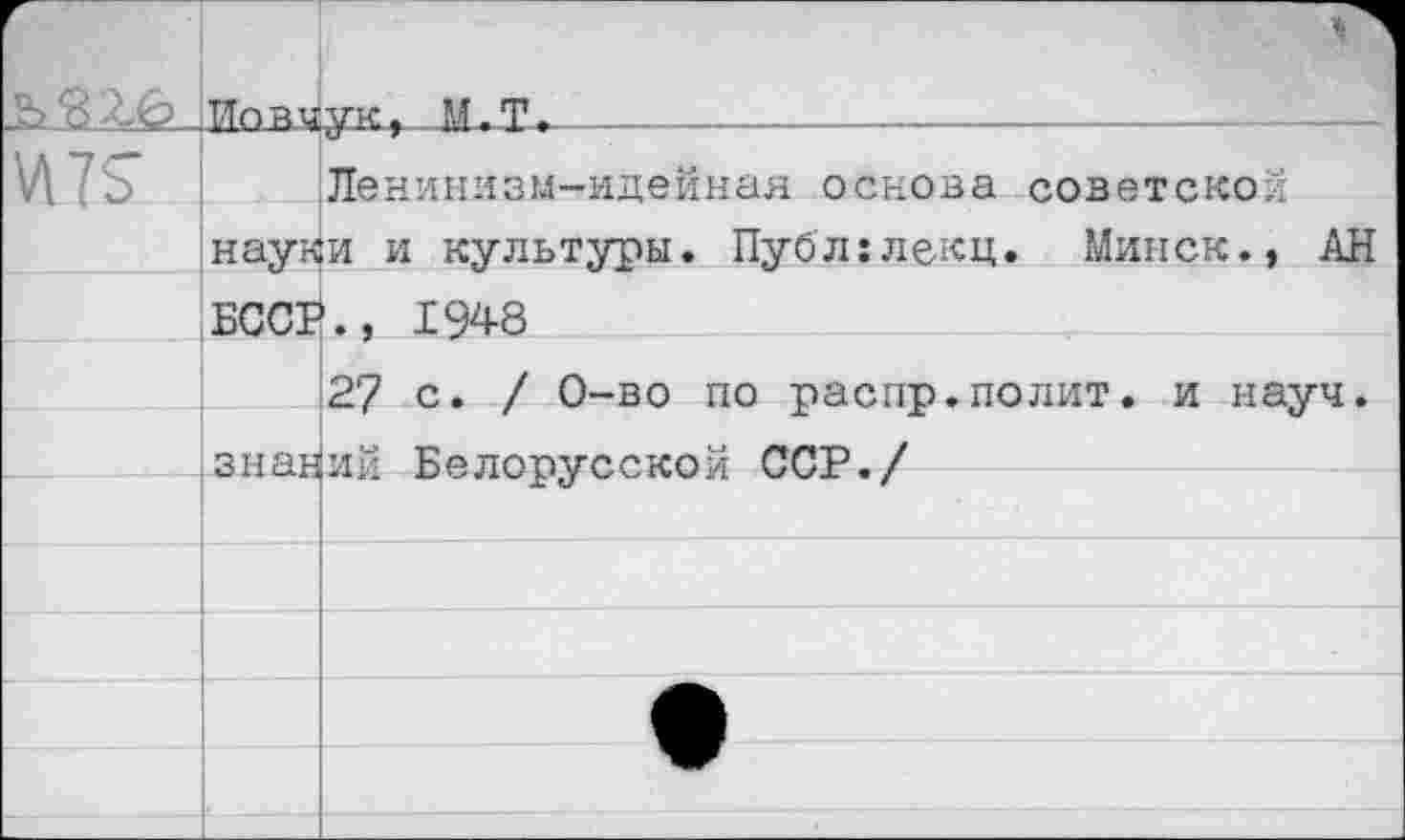 ﻿	ТТой и	■ тле. М.Т.		—		’
И 75	Ленинизм-идейная основа советской нау^и и культуры. Публ:лекц. Минск., АН	
	БССГ	1948 27 с. / 0-во по распр.полит, и науч.
		
	з н ан	ий Белорусской ССР./
		
		
		
		
		
		